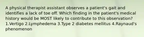 A physical therapist assistant observes a patient's gait and identifies a lack of toe off. Which finding in the patient's medical history would be MOST likely to contribute to this observation? 1.Vertigo 2.Lymphedema 3.Type 2 diabetes mellitus 4.Raynaud's phenomenon