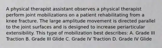 A physical therapist assistant observes a physical therapist perform joint mobilizations on a patient rehabilitating from a knee fracture. The large amplitude movement is directed parallel to the joint surfaces and is designed to increase periarticular extensibility. This type of mobilization best describes: A. Grade III Traction B. Grade III Glide C. Grade IV Traction D. Grade IV Glide