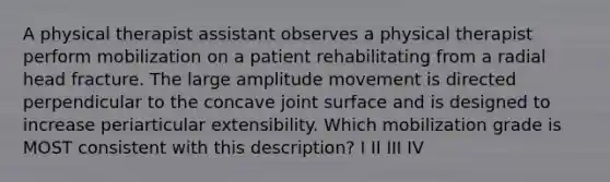 A physical therapist assistant observes a physical therapist perform mobilization on a patient rehabilitating from a radial head fracture. The large amplitude movement is directed perpendicular to the concave joint surface and is designed to increase periarticular extensibility. Which mobilization grade is MOST consistent with this description? I II III IV