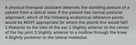 A physical therapist assistant observes the standing posture of a patient from a lateral view. If the patient has normal postural alignment, which of the following anatomical reference points would be MOST appropriate for where the plumb line would fall? 1.Posterior to the lobe of the ear 2.Slightly anterior to the center of the hip joint 3.Slightly anterior to a midline through the knee 4.Slightly posterior to the lateral malleolus