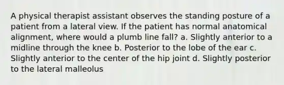 A physical therapist assistant observes the standing posture of a patient from a lateral view. If the patient has normal anatomical alignment, where would a plumb line fall? a. Slightly anterior to a midline through the knee b. Posterior to the lobe of the ear c. Slightly anterior to the center of the hip joint d. Slightly posterior to the lateral malleolus