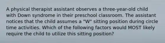 A physical therapist assistant observes a three-year-old child with Down syndrome in their preschool classroom. The assistant notices that the child assumes a "W" sitting position during circle time activities. Which of the following factors would MOST likely require the child to utilize this sitting position?