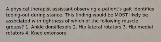 A physical therapist assistant observing a patient's gait identifies toeing-out during stance. This finding would be MOST likely be associated with tightness of which of the following muscle groups? 1. Ankle dorsiflexors 2. Hip lateral rotators 3. Hip medial rotators 4. Knee extensors