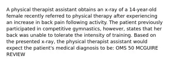 A physical therapist assistant obtains an x-ray of a 14-year-old female recently referred to physical therapy after experiencing an increase in back pain following activity. The patient previously participated in competitive gymnastics, however, states that her back was unable to tolerate the intensity of training. Based on the presented x-ray, the physical therapist assistant would expect the patient's medical diagnosis to be: OMS 50 MCGUIRE REVIEW