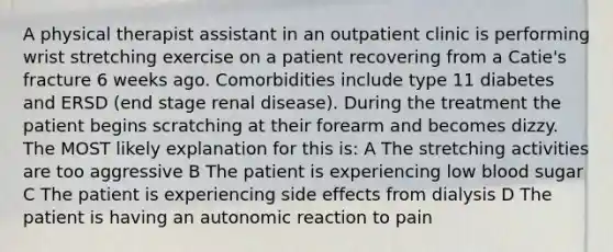 A physical therapist assistant in an outpatient clinic is performing wrist stretching exercise on a patient recovering from a Catie's fracture 6 weeks ago. Comorbidities include type 11 diabetes and ERSD (end stage renal disease). During the treatment the patient begins scratching at their forearm and becomes dizzy. The MOST likely explanation for this is: A The stretching activities are too aggressive B The patient is experiencing low blood sugar C The patient is experiencing side effects from dialysis D The patient is having an autonomic reaction to pain