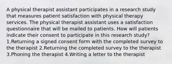 A physical therapist assistant participates in a research study that measures patient satisfaction with physical therapy services. The physical therapist assistant uses a satisfaction questionnaire that will be mailed to patients. How will patients indicate their consent to participate in this research study? 1.Returning a signed consent form with the completed survey to the therapist 2.Returning the completed survey to the therapist 3.Phoning the therapist 4.Writing a letter to the therapist