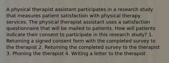 A physical therapist assistant participates in a research study that measures patient satisfaction with physical therapy services. The physical therapist assistant uses a satisfaction questionnaire that will be mailed to patients. How will patients indicate their consent to participate in this research study? 1. Returning a signed consent form with the completed survey to the therapist 2. Returning the completed survey to the therapist 3. Phoning the therapist 4. Writing a letter to the therapist