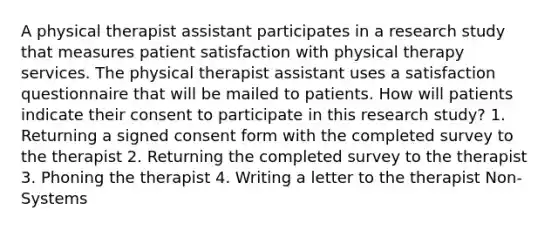 A physical therapist assistant participates in a research study that measures patient satisfaction with physical therapy services. The physical therapist assistant uses a satisfaction questionnaire that will be mailed to patients. How will patients indicate their consent to participate in this research study? 1. Returning a signed consent form with the completed survey to the therapist 2. Returning the completed survey to the therapist 3. Phoning the therapist 4. Writing a letter to the therapist Non-Systems