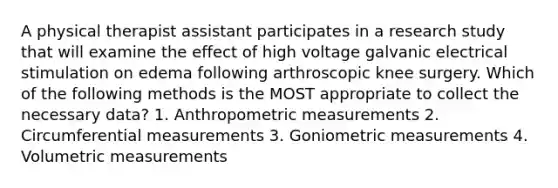 A physical therapist assistant participates in a research study that will examine the effect of high voltage galvanic electrical stimulation on edema following arthroscopic knee surgery. Which of the following methods is the MOST appropriate to collect the necessary data? 1. Anthropometric measurements 2. Circumferential measurements 3. Goniometric measurements 4. Volumetric measurements