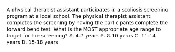 A physical therapist assistant participates in a scoliosis screening program at a local school. The physical therapist assistant completes the screening by having the participants complete the forward bend test. What is the MOST appropriate age range to target for the screening? A. 4-7 years B. 8-10 years C. 11-14 years D. 15-18 years