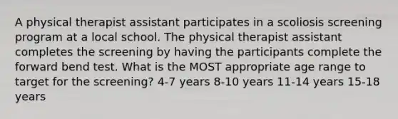 A physical therapist assistant participates in a scoliosis screening program at a local school. The physical therapist assistant completes the screening by having the participants complete the forward bend test. What is the MOST appropriate age range to target for the screening? 4-7 years 8-10 years 11-14 years 15-18 years