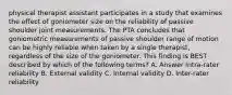 physical therapist assistant participates in a study that examines the effect of goniometer size on the reliability of passive shoulder joint measurements. The PTA concludes that goniometric measurements of passive shoulder range of motion can be highly reliable when taken by a single therapist, regardless of the size of the goniometer. This finding is BEST described by which of the following terms? A. Answer Intra-rater reliability B. External validity C. Internal validity D. Inter-rater reliability