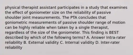 physical therapist assistant participates in a study that examines the effect of goniometer size on the reliability of passive shoulder joint measurements. The PTA concludes that goniometric measurements of passive shoulder range of motion can be highly reliable when taken by a single therapist, regardless of the size of the goniometer. This finding is BEST described by which of the following terms? A. Answer Intra-rater reliability B. External validity C. Internal validity D. Inter-rater reliability