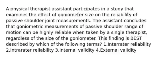 A physical therapist assistant participates in a study that examines the effect of goniometer size on the reliability of passive shoulder joint measurements. The assistant concludes that goniometric measurements of passive shoulder range of motion can be highly reliable when taken by a single therapist, regardless of the size of the goniometer. This finding is BEST described by which of the following terms? 1.Interrater reliability 2.Intrarater reliability 3.Internal validity 4.External validity