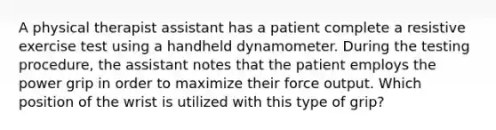 A physical therapist assistant has a patient complete a resistive exercise test using a handheld dynamometer. During the testing procedure, the assistant notes that the patient employs the power grip in order to maximize their force output. Which position of the wrist is utilized with this type of grip?