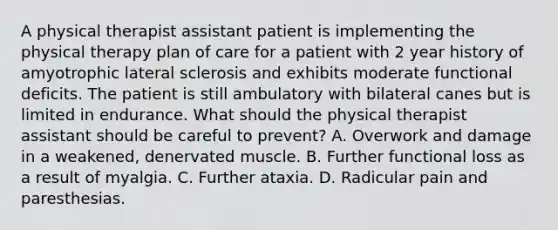 A physical therapist assistant patient is implementing the physical therapy plan of care for a patient with 2 year history of amyotrophic lateral sclerosis and exhibits moderate functional deficits. The patient is still ambulatory with bilateral canes but is limited in endurance. What should the physical therapist assistant should be careful to prevent? A. Overwork and damage in a weakened, denervated muscle. B. Further functional loss as a result of myalgia. C. Further ataxia. D. Radicular pain and paresthesias.