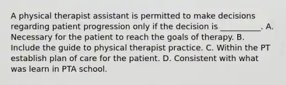 A physical therapist assistant is permitted to make decisions regarding patient progression only if the decision is __________. A. Necessary for the patient to reach the goals of therapy. B. Include the guide to physical therapist practice. C. Within the PT establish plan of care for the patient. D. Consistent with what was learn in PTA school.