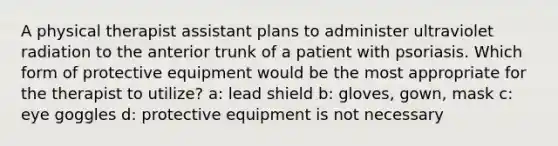 A physical therapist assistant plans to administer ultraviolet radiation to the anterior trunk of a patient with psoriasis. Which form of protective equipment would be the most appropriate for the therapist to utilize? a: lead shield b: gloves, gown, mask c: eye goggles d: protective equipment is not necessary