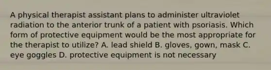 A physical therapist assistant plans to administer ultraviolet radiation to the anterior trunk of a patient with psoriasis. Which form of protective equipment would be the most appropriate for the therapist to utilize? A. lead shield B. gloves, gown, mask C. eye goggles D. protective equipment is not necessary