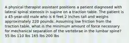 A physical therapist assistant positions a patient diagnosed with lateral spinal stenosis in supine on a traction table. The patient is a 45-year-old male who is 6 feet 2 inches tall and weighs approximately 220 pounds. Assuming low friction from the traction table, what is the minimum amount of force necessary for mechanical separation of the vertebrae in the lumbar spine? 55 lbs 110 lbs 165 lbs 200 lbs