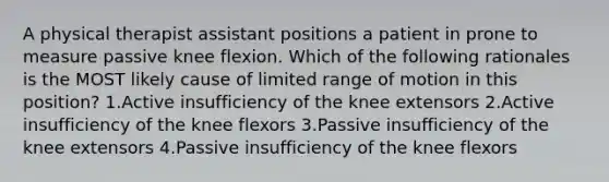 A physical therapist assistant positions a patient in prone to measure passive knee flexion. Which of the following rationales is the MOST likely cause of limited range of motion in this position? 1.Active insufficiency of the knee extensors 2.Active insufficiency of the knee flexors 3.Passive insufficiency of the knee extensors 4.Passive insufficiency of the knee flexors