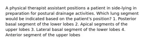 A physical therapist assistant positions a patient in side-lying in preparation for postural drainage activities. Which lung segment would be indicated based on the patient's position? 1. Posterior basal segment of the lower lobes 2. Apical segments of the upper lobes 3. Lateral basal segment of the lower lobes 4. Anterior segment of the upper lobes