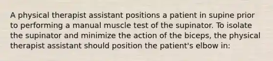 A physical therapist assistant positions a patient in supine prior to performing a manual muscle test of the supinator. To isolate the supinator and minimize the action of the biceps, the physical therapist assistant should position the patient's elbow in: