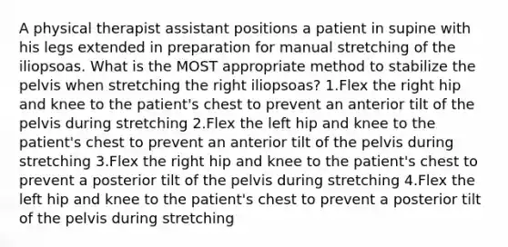 A physical therapist assistant positions a patient in supine with his legs extended in preparation for manual stretching of the iliopsoas. What is the MOST appropriate method to stabilize the pelvis when stretching the right iliopsoas? 1.Flex the right hip and knee to the patient's chest to prevent an anterior tilt of the pelvis during stretching 2.Flex the left hip and knee to the patient's chest to prevent an anterior tilt of the pelvis during stretching 3.Flex the right hip and knee to the patient's chest to prevent a posterior tilt of the pelvis during stretching 4.Flex the left hip and knee to the patient's chest to prevent a posterior tilt of the pelvis during stretching