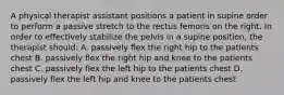 A physical therapist assistant positions a patient in supine order to perform a passive stretch to the rectus femoris on the right. In order to effectively stabilize the pelvis in a supine position, the therapist should: A. passively flex the right hip to the patients chest B. passively flex the right hip and knee to the patients chest C. passively flex the left hip to the patients chest D. passively flex the left hip and knee to the patients chest