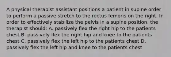 A physical therapist assistant positions a patient in supine order to perform a passive stretch to the rectus femoris on the right. In order to effectively stabilize the pelvis in a supine position, the therapist should: A. passively flex the right hip to the patients chest B. passively flex the right hip and knee to the patients chest C. passively flex the left hip to the patients chest D. passively flex the left hip and knee to the patients chest