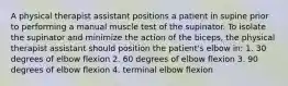 A physical therapist assistant positions a patient in supine prior to performing a manual muscle test of the supinator. To isolate the supinator and minimize the action of the biceps, the physical therapist assistant should position the patient's elbow in: 1. 30 degrees of elbow flexion 2. 60 degrees of elbow flexion 3. 90 degrees of elbow flexion 4. terminal elbow flexion