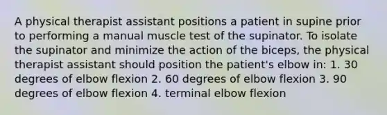 A physical therapist assistant positions a patient in supine prior to performing a manual muscle test of the supinator. To isolate the supinator and minimize the action of the biceps, the physical therapist assistant should position the patient's elbow in: 1. 30 degrees of elbow flexion 2. 60 degrees of elbow flexion 3. 90 degrees of elbow flexion 4. terminal elbow flexion