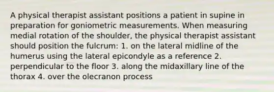 A physical therapist assistant positions a patient in supine in preparation for goniometric measurements. When measuring medial rotation of the shoulder, the physical therapist assistant should position the fulcrum: 1. on the lateral midline of the humerus using the lateral epicondyle as a reference 2. perpendicular to the floor 3. along the midaxillary line of the thorax 4. over the olecranon process