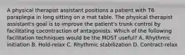 A physical therapist assistant positions a patient with T6 paraplegia in long sitting on a mat table. The physical therapist assistant's goal is to improve the patient's trunk control by facilitating cocontraction of antagonists. Which of the following facilitation techniques would be the MOST useful? A. Rhythmic initiation B. Hold-relax C. Rhythmic stabilization D. Contract-relax