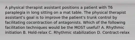 A physical therapist assistant positions a patient with T6 paraplegia in long sitting on a mat table. The physical therapist assistant's goal is to improve the patient's trunk control by facilitating cocontraction of antagonists. Which of the following facilitation techniques would be the MOST useful? A. Rhythmic initiation B. Hold-relax C. Rhythmic stabilization D. Contract-relax