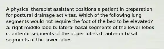 A physical therapist assistant positions a patient in preparation for postural drainage activites. Which of the following lung segments would not require the foot of the bed to be elevated? a: right middle lobe b: lateral basal segments of the lower lobes c: anterior segments of the upper lobes d: anterior basal segments of the lower lobes