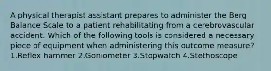 A physical therapist assistant prepares to administer the Berg Balance Scale to a patient rehabilitating from a cerebrovascular accident. Which of the following tools is considered a necessary piece of equipment when administering this outcome measure? 1.Reflex hammer 2.Goniometer 3.Stopwatch 4.Stethoscope