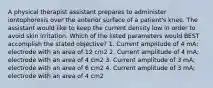 A physical therapist assistant prepares to administer iontophoresis over the anterior surface of a patient's knee. The assistant would like to keep the current density low in order to avoid skin irritation. Which of the listed parameters would BEST accomplish the stated objective? 1. Current amplitude of 4 mA; electrode with an area of 12 cm2 2. Current amplitude of 4 mA; electrode with an area of 4 cm2 3. Current amplitude of 3 mA; electrode with an area of 6 cm2 4. Current amplitude of 3 mA; electrode with an area of 4 cm2