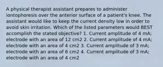 A physical therapist assistant prepares to administer iontophoresis over the anterior surface of a patient's knee. The assistant would like to keep the current density low in order to avoid skin irritation. Which of the listed parameters would BEST accomplish the stated objective? 1. Current amplitude of 4 mA; electrode with an area of 12 cm2 2. Current amplitude of 4 mA; electrode with an area of 4 cm2 3. Current amplitude of 3 mA; electrode with an area of 6 cm2 4. Current amplitude of 3 mA; electrode with an area of 4 cm2