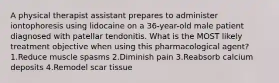 A physical therapist assistant prepares to administer iontophoresis using lidocaine on a 36-year-old male patient diagnosed with patellar tendonitis. What is the MOST likely treatment objective when using this pharmacological agent? 1.Reduce muscle spasms 2.Diminish pain 3.Reabsorb calcium deposits 4.Remodel scar tissue