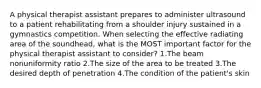 A physical therapist assistant prepares to administer ultrasound to a patient rehabilitating from a shoulder injury sustained in a gymnastics competition. When selecting the effective radiating area of the soundhead, what is the MOST important factor for the physical therapist assistant to consider? 1.The beam nonuniformity ratio 2.The size of the area to be treated 3.The desired depth of penetration 4.The condition of the patient's skin