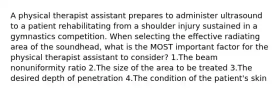 A physical therapist assistant prepares to administer ultrasound to a patient rehabilitating from a shoulder injury sustained in a gymnastics competition. When selecting the effective radiating area of the soundhead, what is the MOST important factor for the physical therapist assistant to consider? 1.The beam nonuniformity ratio 2.The size of the area to be treated 3.The desired depth of penetration 4.The condition of the patient's skin