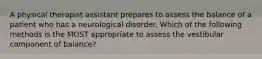 A physical therapist assistant prepares to assess the balance of a patient who has a neurological disorder. Which of the following methods is the MOST appropriate to assess the vestibular component of balance?