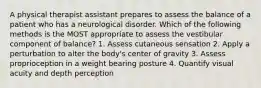 A physical therapist assistant prepares to assess the balance of a patient who has a neurological disorder. Which of the following methods is the MOST appropriate to assess the vestibular component of balance? 1. Assess cutaneous sensation 2. Apply a perturbation to alter the body's center of gravity 3. Assess proprioception in a weight bearing posture 4. Quantify visual acuity and depth perception