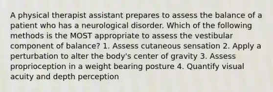 A physical therapist assistant prepares to assess the balance of a patient who has a neurological disorder. Which of the following methods is the MOST appropriate to assess the vestibular component of balance? 1. Assess cutaneous sensation 2. Apply a perturbation to alter the body's center of gravity 3. Assess proprioception in a weight bearing posture 4. Quantify visual acuity and depth perception