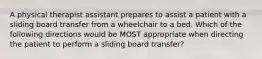 A physical therapist assistant prepares to assist a patient with a sliding board transfer from a wheelchair to a bed. Which of the following directions would be MOST appropriate when directing the patient to perform a sliding board transfer?