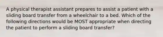 A physical therapist assistant prepares to assist a patient with a sliding board transfer from a wheelchair to a bed. Which of the following directions would be MOST appropriate when directing the patient to perform a sliding board transfer?