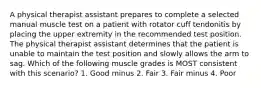 A physical therapist assistant prepares to complete a selected manual muscle test on a patient with rotator cuff tendonitis by placing the upper extremity in the recommended test position. The physical therapist assistant determines that the patient is unable to maintain the test position and slowly allows the arm to sag. Which of the following muscle grades is MOST consistent with this scenario? 1. Good minus 2. Fair 3. Fair minus 4. Poor