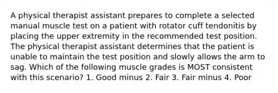 A physical therapist assistant prepares to complete a selected manual muscle test on a patient with rotator cuff tendonitis by placing the upper extremity in the recommended test position. The physical therapist assistant determines that the patient is unable to maintain the test position and slowly allows the arm to sag. Which of the following muscle grades is MOST consistent with this scenario? 1. Good minus 2. Fair 3. Fair minus 4. Poor