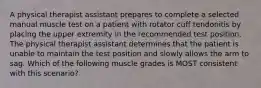 A physical therapist assistant prepares to complete a selected manual muscle test on a patient with rotator cuff tendonitis by placing the upper extremity in the recommended test position. The physical therapist assistant determines that the patient is unable to maintain the test position and slowly allows the arm to sag. Which of the following muscle grades is MOST consistent with this scenario?